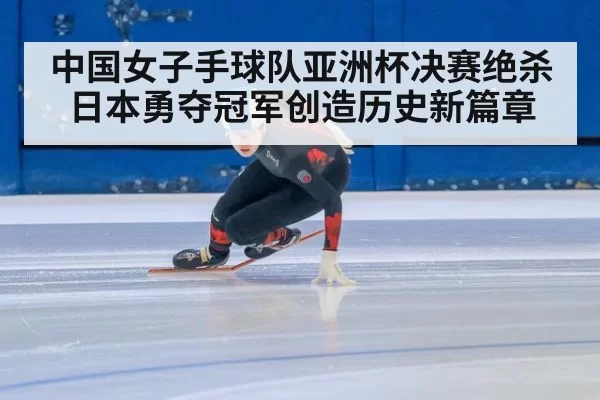 中国女子手球队亚洲杯决赛绝杀日本勇夺冠军创造历史新篇章
