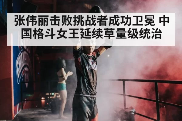 张伟丽击败挑战者成功卫冕 中国格斗女王延续草量级统治